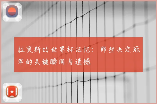 拉莫斯的世界杯记忆：那些决定冠军的关键瞬间与遗憾