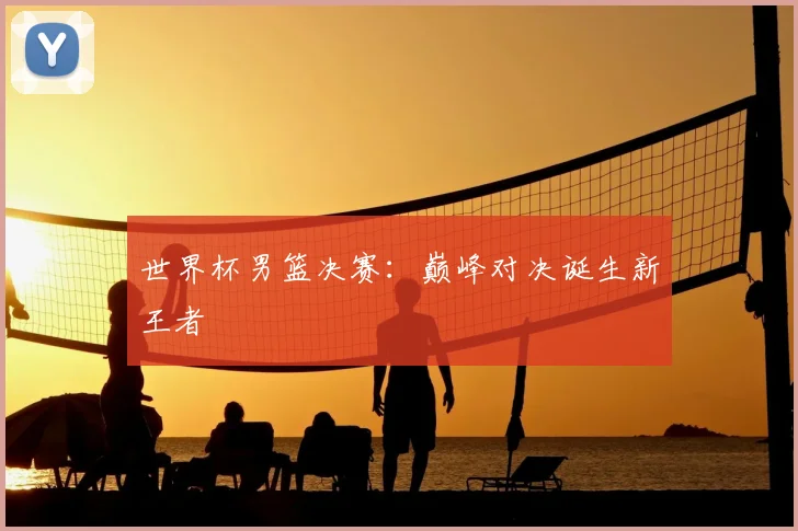 世界杯男篮决赛：巅峰对决诞生新王者