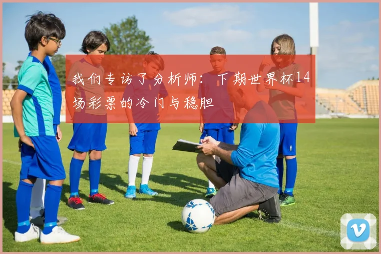 我们专访了分析师：下期世界杯14场彩票的冷门与稳胆