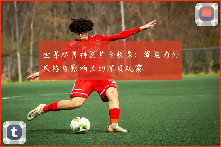 世界杯男神图片全收录：赛场内外风格与影响力的深度观察