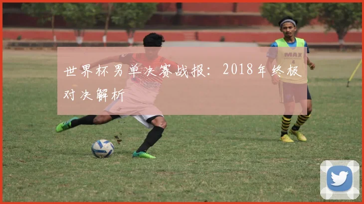 世界杯男单决赛战报：2018年终极对决解析