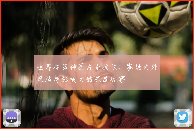 世界杯男神图片全收录：赛场内外风格与影响力的深度观察