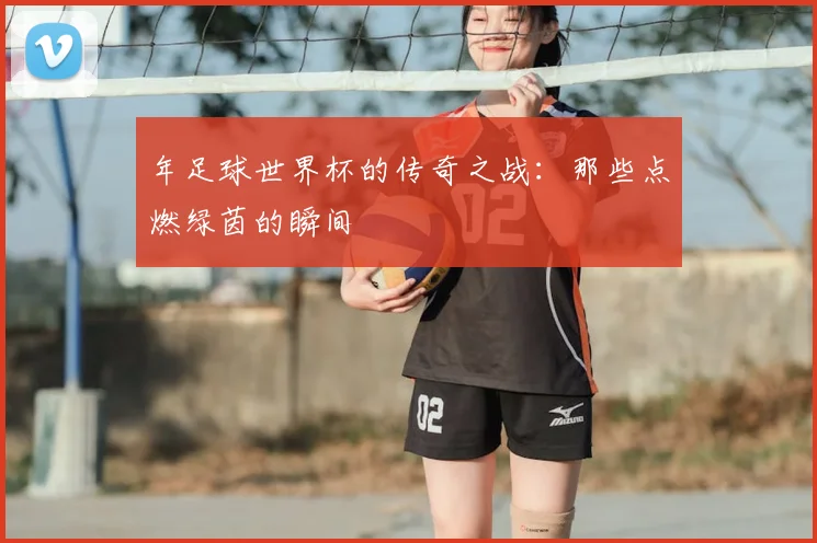 年足球世界杯的传奇之战：那些点燃绿茵的瞬间