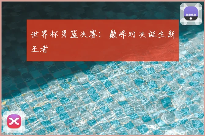 世界杯男篮决赛：巅峰对决诞生新王者