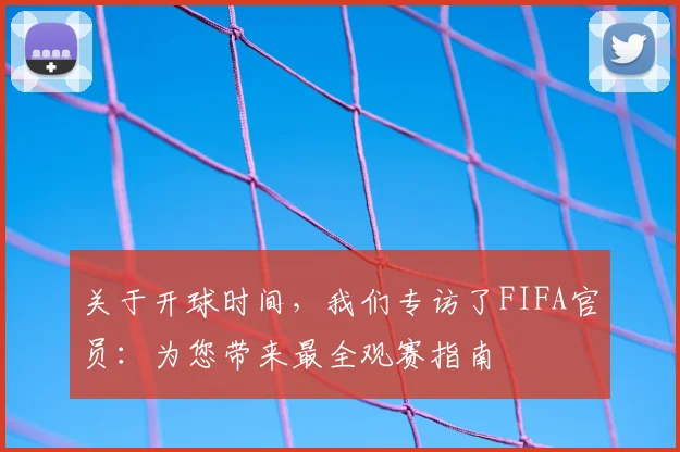 关于开球时间，我们专访了FIFA官员：为您带来最全观赛指南